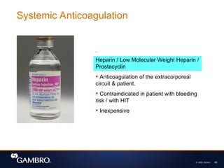 © 2008, Gambro 46
Heparin / Low Molecular Weight Heparin /
Prostacyclin
 Anticoagulation of the extracorporeal
circuit & patient.
 Contraindicated in patient with bleeding
risk / with HIT
 Inexpensive
Systemic Anticoagulation
 