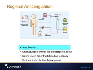 © 2008, Gambro 47
Citrate Solution
 Anticoagulation only for the extracorporeal circuit
 Safe to use in patient with bleeding tendency
 Contraindicated for liver failure patient
Regional Anticoagulation
 