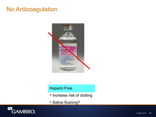 © 2008, Gambro 48
No Anticoagulation
Heparin Free
 Increase risk of clotting
 Saline flushing?
 