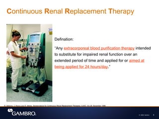 © 2008, Gambro 5
Continuous Renal Replacement Therapy
Defination:
“Any extracorporeal blood purification therapy intended
to substitute for impaired renal function over an
extended period of time and applied for or aimed at
being applied for 24 hours/day.”
R. Bellomo, C Ronco and R. Mehta, Nomenclature for Continuous Renal Replacement Therapies, AJKD, Vol 28, November 1996
 