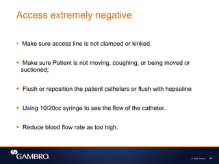 © 2008, Gambro 64
 Make sure access line is not clamped or kinked.
 Make sure Patient is not moving, coughing, or being moved or
suctioned;
 Flush or reposition the patient catheters or flush with hepsaline
 Using 10/20cc syringe to see the flow of the catheter.
 Reduce blood flow rate as too high.
Access extremely negative
 