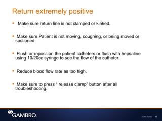 © 2008, Gambro 65
 Make sure return line is not clamped or kinked.
 Make sure Patient is not moving, coughing, or being moved or
suctioned;
 Flush or reposition the patient catheters or flush with hepsaline
using 10/20cc syringe to see the flow of the catheter.
 Reduce blood flow rate as too high.
 Make sure to press “ release clamp” button after all
troubleshooting.
Return extremely positive
 