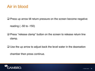 © 2008, Gambro 66
 Press up arrow till return pressure on the screen become negative
reading ( -50 to -150)
 Press “release clamp” button on the screen to release return line
clamp.
 Use the up arrow to adjust back the level water in the deareation
chamber then press continue.
Air in blood
 