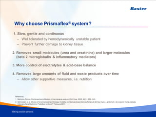 Why choose Prismaflex® system?
1. Slow, gentle and continuous
– Well tolerated by hemodynamically unstable patient
– Prevent further damage to kidney tissue
2. Removes small molecules (urea and creatinine) and larger molecules
(beta 2 microglobulin & inflammatory mediators)
3. More control of electrolytes & acid-base balance
4. Removes large amounts of fluid and waste products over time
– Allow other supportive measures, i.e. nutrition
Reference:
1. Bellomo, Ronco. Continoushemofiltration in theintensive care unit. Crit Care, 2000; 4(6) ): 339–345.
2. Schneider, et al. Choice of renal replacementtherapy modality and dialysisdependence after acute kidney injury: a systemati c review and meta-analysis.
Intensive Care Medicine. Published online: 27 February 2013
 