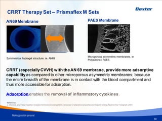 Haemofilter
50
AN69 Membrane
Microporous asymmetric membranes, ie
Polysufone / PAES.
Symmetrical hydrogel structure. ie. AN69
Reference:
J. Chanard, et al. New insightsin dialysismembranebiocompatibility: relevance of adsorptionpropertiesand heparin binding.Nephrol Dial Transplant, 2003
PAES Membrane
CRRT (especiallyCVVH) with theAN 69 membrane, provide more adsorptive
capabilityas compared to other microporous asymmetric membranes; because
the entire breadth of the membrane is in contact with the blood compartment and
thus more accessible for adsorption.
Adsorption enables the removal of inflammatorycytokines.
CRRT Therapy Set – Prismaflex M Sets
 