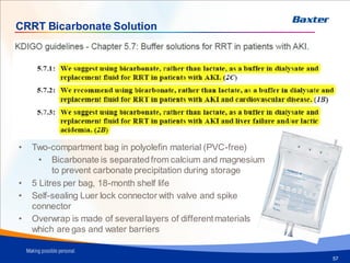 Bicarbonate solution
57
CRRT Bicarbonate Solution
• Two-compartment bag in polyolefin material (PVC-free)
• Bicarbonate is separatedfrom calcium and magnesium
to prevent carbonate precipitation during storage
• 5 Litres per bag, 18-month shelf life
• Self-sealing Luer lock connector with valve and spike
connector
• Overwrap is made of severallayers of different materials
which are gas and water barriers
 