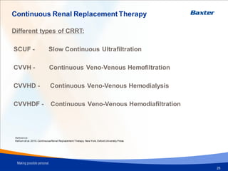 Continuous Renal Replacement Therapy
Different types of CRRT:
SCUF - Slow Continuous Ultrafiltration
CVVH - Continuous Veno-Venous Hemofiltration
CVVHD - Continuous Veno-Venous Hemodialysis
CVVHDF - Continuous Veno-Venous Hemodiafiltration
Reference:
Kellum et al. 2010.ContinuousRenal Replacement Therapy. New York, Oxford University Press.
25
 