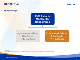 RENAL Trial
68
Study Design
1508 Patients
Multicenter
Randomized
High Intensity Group
40 ml/kg/hr
747 patients
Low Intensity Group
25 ml/kg/hr
761 patients
Reference:
BellomoR et al. Intensity of ContinuousRenal-Replacement Therapy in Critically Ill Patients. N Engl J Me 2009;361:1627-38
Primary End Point: 90 days mortality
 