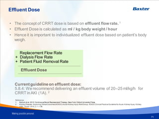 Effluent Dose
71
• The concept of CRRT dose is based on effluent flow rate. 1
• Effluent Dose is calculated as ml / kg body weight / hour
• Hence it is important to individualized effluent dose based on patient’s body
weigh.
Replacement Flow Rate
+ Dialysis Flow Rate
+ Patient Fluid Removal Rate
Effluent Dose
Currentguidelineon effluent dose:
5.8.4: We recommend delivering an effluent volume of 20–25 ml/kg/h for
CRRT inAKI (1A). 2
Reference:
1. Kellum et al. 2010.ContinuousRenal Replacement Therapy. New York, Oxford University Press.
2. Kidney Disease: Improving Global Outcomes(KDIGO) Acute Kidney Injury WorkGroup. KDIGO Clinical PracticeGuidelinefor Acute Kidney Injury. Kidney
inter., Suppl. 2012; 2: 1–138.
 