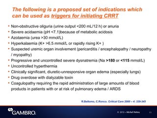 © 2012 – Michel Helmy 11
• Non-obstructive oliguria (urine output <200 mL/12 h) or anuria
• Severe acidaemia (pH <7.1)because of metabolic acidosis
• Azotaemia (urea >30 mmol/L)
• Hyperkalaemia (K+ >6.5 mmol/L or rapidly rising K+ )
• Suspected uremic organ involvement (pericarditis / encephalopathy / neuropathy
/ myopathy)
• Progressive and uncontrolled severe dysnatremia (Na >180 or <115 mmol/L)
• Uncontrolled hyperthermia
• Clinically significant, diuretic-unresponsive organ edema (especially lungs)
• Drug overdose with dialyzable toxin
• Coagulopathy requiring the rapid administration of large amounts of blood
products in patients with or at risk of pulmonary edema / ARDS
The following is a proposed set of indications which
can be used as triggers for initiating CRRT
R.Bellomo, C.Ronco. Critical Care 2000 – 4: 339-345
 