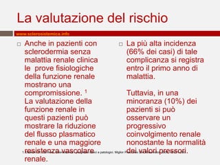 La valutazione del rischio
www.sclerosistemica.info

    Anche in pazienti con                                                      La più alta incidenza
     sclerodermia senza                                                          (66% dei casi) di tale
     malattia renale clinica                                                     complicanza si registra
     le prove fisiologiche                                                       entro il primo anno di
     della funzione renale                                                       malattia.
     mostrano una
     compromissione. 1                                                           Tuttavia, in una
     La valutazione della                                                        minoranza (10%) dei
     funzione renale in                                                          pazienti si può
     questi pazienti può                                                         osservare un
     mostrare la riduzione                                                       progressivo
     del flusso plasmatico                                                       coinvolgimento renale
     renale e una maggiore                                                       nonostante la normalità
     resistenza vascolare                                                        dei valori pressori.
    1. Denton CP, CM nero. Sclerodermia - progressi clinici e patologici. Miglior Pract Res Clin Rheumatol. 2004, 18:271-290.

     renale.
 