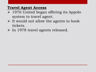 Travel Agent Access
 1976 United began offering its Appolo
system to travel agent.
 It would not allow the agents to book
tickets.
 In 1978 travel agents released.
 