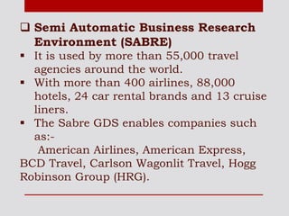  Semi Automatic Business Research
Environment (SABRE)
 It is used by more than 55,000 travel
agencies around the world.
 With more than 400 airlines, 88,000
hotels, 24 car rental brands and 13 cruise
liners.
 The Sabre GDS enables companies such
as:-
American Airlines, American Express,
BCD Travel, Carlson Wagonlit Travel, Hogg
Robinson Group (HRG).
 