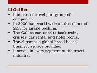  Galileo
 It is part of travel port group of
companies.
 In 2006 had world wide market share of
22% for airline booking.
 The Galileo can used to book train,
cruises, car rental and hotel rooms.
 Travel port is a global broad based
business service provides.
 It serves in every segment of the travel
industry.
 