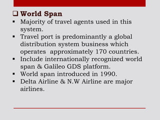  World Span
 Majority of travel agents used in this
system.
 Travel port is predominantly a global
distribution system business which
operates approximately 170 countries.
 Include internationally recognized world
span & Galileo GDS platform.
 World span introduced in 1990.
 Delta Airline & N.W Airline are major
airlines.
 