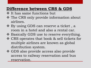 Difference between CRS & GDS
 It has same functions but
 The CRS only provide information about
airlines.
 By using GDS can reserve a ticket , a
room in a hotel and also a rental car.
 Basically GDS use to reserve everything.
 CRS operates that book & sell tickets for
multiple airlines are known as global
distribution system.
 GDS also provide access also provide
access to railway reservation and bus
reservation.
 