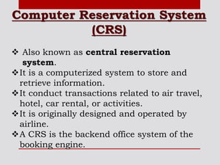 Computer Reservation System
(CRS)
 Also known as central reservation
system.
It is a computerized system to store and
retrieve information.
It conduct transactions related to air travel,
hotel, car rental, or activities.
It is originally designed and operated by
airline.
A CRS is the backend office system of the
booking engine.
 