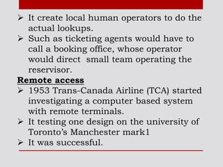  It create local human operators to do the
actual lookups.
 Such as ticketing agents would have to
call a booking office, whose operator
would direct small team operating the
reservisor.
Remote access
 1953 Trans-Canada Airline (TCA) started
investigating a computer based system
with remote terminals.
 It testing one design on the university of
Toronto’s Manchester mark1
 It was successful.
 