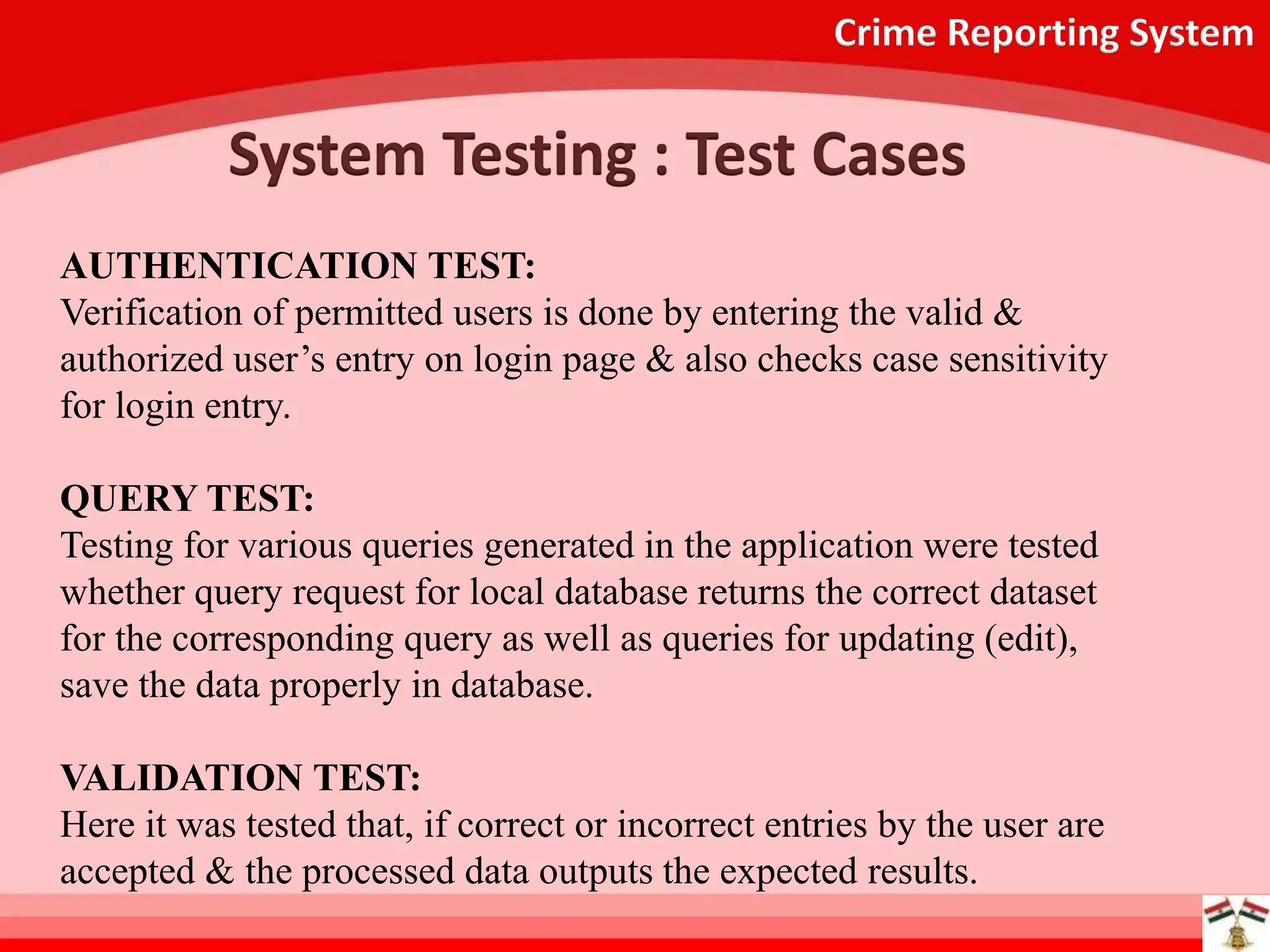 Crime Reporting System
System Testing : Test Cases
AUTHENTICATION TEST:
Verification of permitted users is done by entering the valid &
authorized user’s entry on login page & also checks case sensitivity
for login entry.
QUERY TEST:
Testing for various queries generated in the application were tested
whether query request for local database returns the correct dataset
for the corresponding query as well as queries for updating (edit),
save the data properly in database.
VALIDATION TEST:
Here it was tested that, if correct or incorrect entries by the user are
accepted & the processed data outputs the expected results.
 