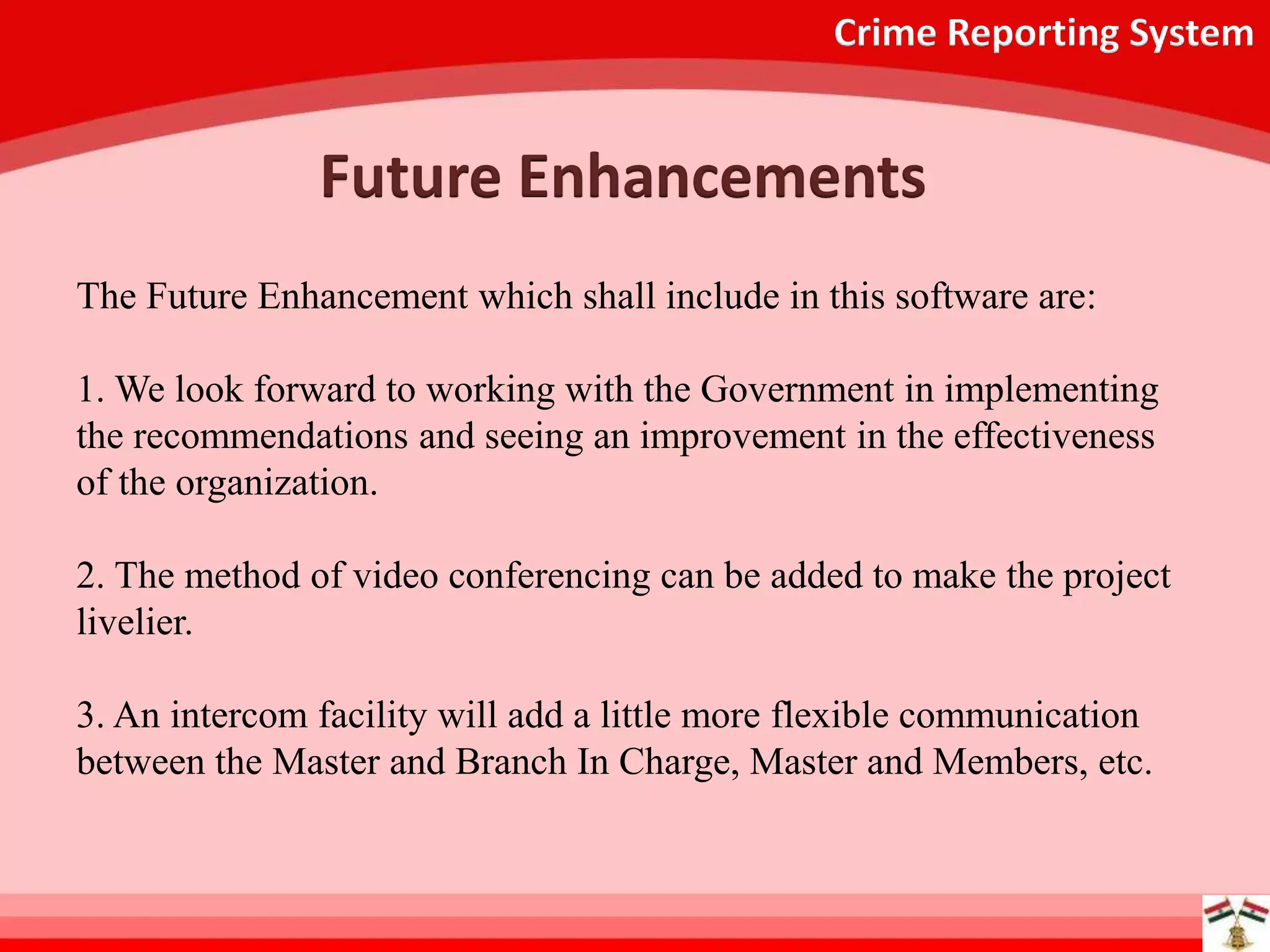 Crime Reporting System
Future Enhancements
The Future Enhancement which shall include in this software are:
1. We look forward to working with the Government in implementing
the recommendations and seeing an improvement in the effectiveness
of the organization.
2. The method of video conferencing can be added to make the project
livelier.
3. An intercom facility will add a little more flexible communication
between the Master and Branch In Charge, Master and Members, etc.
 
