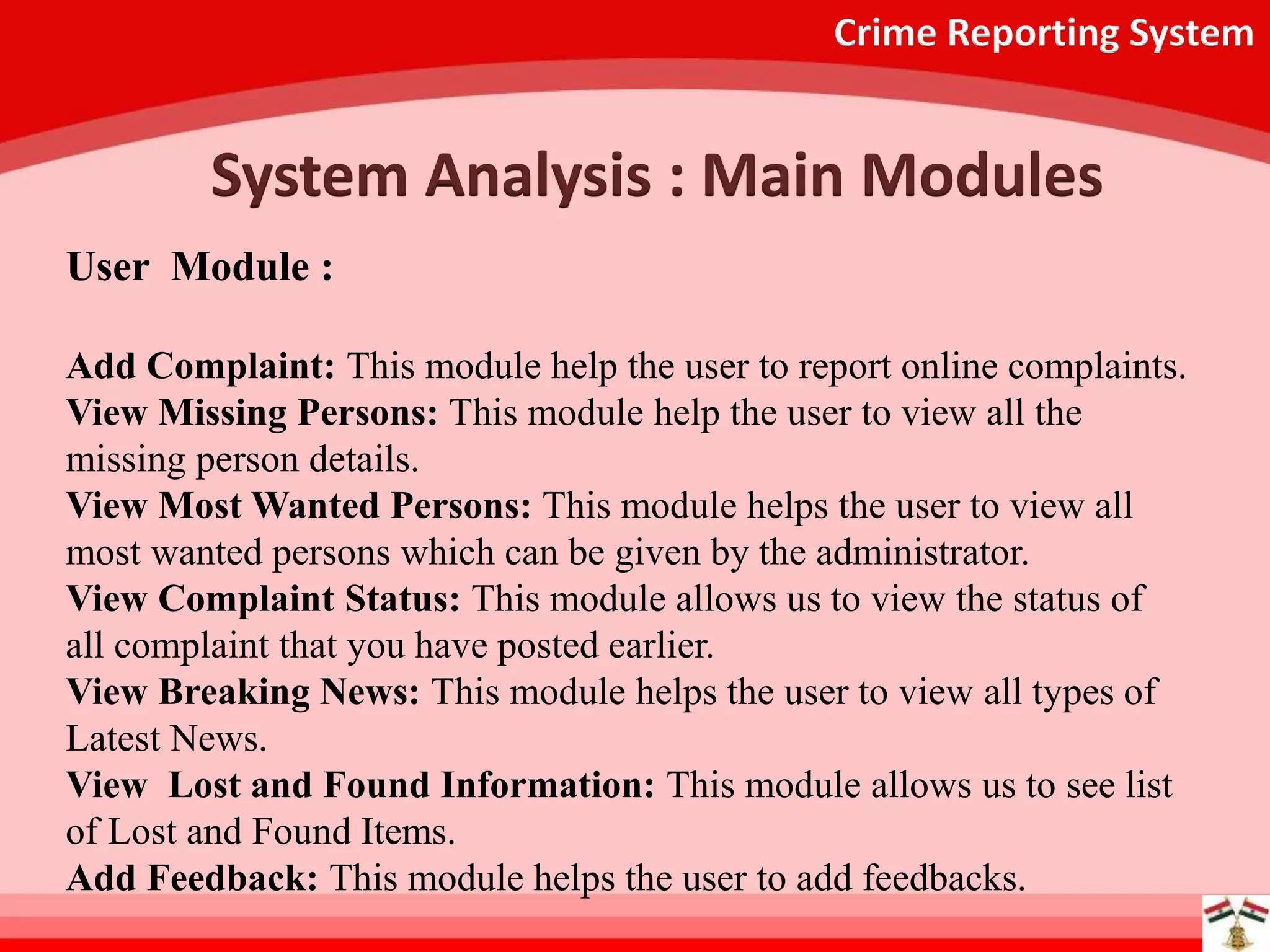 Crime Reporting System
System Analysis : Main Modules
User Module :
Add Complaint: This module help the user to report online complaints.
View Missing Persons: This module help the user to view all the
missing person details.
View Most Wanted Persons: This module helps the user to view all
most wanted persons which can be given by the administrator.
View Complaint Status: This module allows us to view the status of
all complaint that you have posted earlier.
View Breaking News: This module helps the user to view all types of
Latest News.
View Lost and Found Information: This module allows us to see list
of Lost and Found Items.
Add Feedback: This module helps the user to add feedbacks.
 