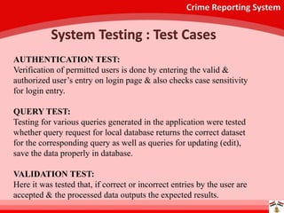 Crime Reporting System
System Testing : Test Cases
AUTHENTICATION TEST:
Verification of permitted users is done by entering the valid &
authorized user’s entry on login page & also checks case sensitivity
for login entry.
QUERY TEST:
Testing for various queries generated in the application were tested
whether query request for local database returns the correct dataset
for the corresponding query as well as queries for updating (edit),
save the data properly in database.
VALIDATION TEST:
Here it was tested that, if correct or incorrect entries by the user are
accepted & the processed data outputs the expected results.
 