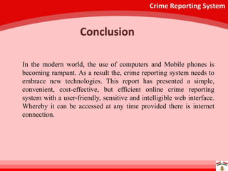 Crime Reporting System
In the modern world, the use of computers and Mobile phones is
becoming rampant. As a result the, crime reporting system needs to
embrace new technologies. This report has presented a simple,
convenient, cost-effective, but efficient online crime reporting
system with a user-friendly, sensitive and intelligible web interface.
Whereby it can be accessed at any time provided there is internet
connection.
Conclusion
 