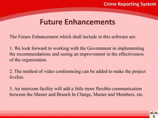 Crime Reporting System
Future Enhancements
The Future Enhancement which shall include in this software are:
1. We look forward to working with the Government in implementing
the recommendations and seeing an improvement in the effectiveness
of the organization.
2. The method of video conferencing can be added to make the project
livelier.
3. An intercom facility will add a little more flexible communication
between the Master and Branch In Charge, Master and Members, etc.
 