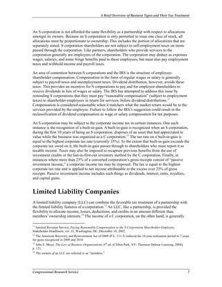 A Brief Overview of Business Types and Their Tax Treatment
Congressional Research Service 7
An S corporation is not afforded the same flexibility as a partnership with respect to allocations
amongst its owners. Because an S corporation is only permitted to issue one class of stock, all
allocations must be proportionate to ownership. This includes the portion of allocations that are
separately stated. S corporation shareholders are not subject to self-employment taxes on items
passed through the corporation. Like partners, shareholders who provide services to the
corporation generally are employees of the corporation. The corporation may deduct as expenses
wages, salaries, and some fringe benefits paid to these employees, but must also pay employment
taxes and withhold income and payroll taxes.
An area of contention between S corporations and the IRS is the structure of employee-
shareholder compensation. Compensation in the form of regular wages or salary is generally
subject to payroll taxes and unemployment taxes. Dividend distribution, however, avoids these
taxes. This provides an incentive for S corporations to pay and for employee-shareholders to
receive dividends in lieu of wages or salary. The IRS has attempted to address this issue by
reminding S corporations that they must pay “reasonable compensation” (subject to employment
taxes) to shareholder-employees in return for services, before dividend distributions.11
Compensation is considered reasonable when it matchers what the market return would be to the
services provided by the employee. Failure to follow the IRS’s suggestion could result in the
reclassification of dividend compensation as wage or salary compensation for tax purposes.
An S corporation may be subject to the corporate income tax in certain instances. One such
instance is the recognition of a built-in-gain. A built-in-gain is recognized when an S corporation,
during the first 10 years of being an S corporation, disposes of an asset that had appreciated in
value while the business was organized as a C corporation.12
The tax rate on a built-in-gain is
equal to the highest corporate tax rate (currently 35%). To the extent that built-in-gain exceeds the
corporate tax owed on it, the built-in-gain passes through to shareholders who must report it as
taxable income. Taxes may also be imposed to recapture previous benefits from the use of
investment credits or the last-in-first-out inventory method by the C corporation. Finally, in
instances where more than 25% of a converted corporation’s gross receipts consist of “passive
investment income,” a corporate income tax may be imposed. The tax is equal to the highest
corporate tax rate and is applied to net income attributable to the excess over 25% of gross
receipts. Passive investment income includes such things as dividends, interest, rents, royalties,
and capital gains.
Limited Liability Companies
A limited liability company (LLC) can combine the favorable tax treatment of a partnership with
the limited liability features of a corporation.13
An LLC, like a partnership, is provided the
flexibility to allocate income, losses, deductions, and credits in an amount different than
members’ ownership interests.14
The income of a C corporation, on the other hand, is generally
11
Internal Revenue Service, Paying Reasonable Compensation to the S Corporation Shareholder-Employee,
Stakeholder Headliners, vol. 32, Washington, DC, December 10, 2002.
12
The American Recovery and Reinvestment Act of 2009 (P.L. 111-5) reduced the 10-year realization period to 7 years
for gains recognized in 2009 and 2010.
13
John E. Moye, The Law of Business Organizations, 6th
ed. (Clifton Park, NY: Thomson Delmar Learning, 2004),
p. 121.
14
The owners of an LLC are referred to as “members.”
 