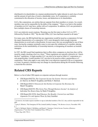 A Brief Overview of Business Types and Their Tax Treatment
Congressional Research Service 8
distributed to its shareholders in a manner predetermined by rights inherent in each class of stock
and the amount of each class of stock a shareholder owns. An S corporation is similarly
constrained in the allocation of income, losses, and deductions to its shareholders.
LLCs, like corporations, are entities that are separate from their members or owners. As a result,
members may not be responsible for the debts of the company.15
There is no limit to the number
of members an LLC may have, unlike with an S corporation. In addition, LLCs are permitted to
have multiple classes of ownership interests.
LLCs are relatively recent creations. Wyoming was the first state to allow LLCs in 1977,
followed by Florida in 1982.16
By the mid-1990s, LLC laws had been enacted in all states.17
For many years, the IRS had held that any organization would be taxed as a corporation if it had
the major characteristics of a corporation. LLCs were designed to lack enough corporate
characteristics to avoid such a classification. In most cases, this was accomplished in one of three
ways: having the company nominally cease to exist upon the withdrawal of a member; placing
restrictions on the transferability of ownership interests; or designating all members as nominal
managers.
In 1997, the IRS issued final regulations that in effect allow companies to elect how they will be
taxed by simply checking a box on a form.18
These regulations are typically referred to as “check-
the-box” regulations. A single-member LLC can elect to be taxed as either a C corporation or a
sole proprietorship. A multi-member LLC can elect to be taxed as either a partnership or a C
corporation. These rules apply to any entity that is not otherwise required to file as a corporation
or a trust. In general, a business may not change its classification during the 60 months following
a check-the-box election.
Related CRS Reports
Below is a list of other CRS reports on corporate and pass-through taxation:
• CRS Report R42726, The Corporate Income Tax System: Overview and Options
for Reform, by Mark P. Keightley and Molly F. Sherlock
• CRS Report R42113 Reasons for the Decline in Corporate Tax Revenues, by
Mark P. Keightley
• CRS Report R42359, Who Earns Pass-Through Business Income? An Analysis of
Individual Tax Return Data, by Mark P. Keightley
• CRS Report RL32254, Small Business Tax Benefits: Current Law and Main
Arguments For and Against Them, by Gary Guenther
15
If, however, the lender requires members to sign as individual members of the LLC, they could be responsible for the
debt.
16
Larry E. Ribstein, “The Emergence Of The Limited Liability Company,” The Business Lawyer, November 1995,
p. 1.
17
Paul A. McDaniel, Martin J. McMahon, and Daniel L. Simmons, Federal Income Taxation of Business
Organizations, 3rd
ed. (New York: Foundation Press, 1999), p. 8.
18
Treas. Reg. §301.7701-3.
 