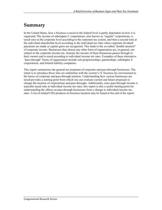 A Brief Overview of Business Types and Their Tax Treatment
Congressional Research Service
Summary
In the United States, how a business is taxed at the federal level is partly dependent on how it is
organized. The income of subchapter C corporations, also known as “regular” corporations, is
taxed once at the corporate level according to the corporate tax system, and then a second time at
the individual-shareholder level according to the individual tax rates when corporate dividend
payments are made or capital gains are recognized. This leads to the so-called “double taxation”
of corporate income. Businesses that choose any other form of organization are, in general, not
subject to the corporate income tax. Instead, the income of these businesses passes through to
their owners and is taxed according to individual income tax rates. Examples of these alternative
“pass-through” forms of organization include sole proprietorships, partnerships, subchapter S
corporations, and limited liability companies.
This report summarizes the general tax treatment of corporate and pass-through businesses. The
intent is to introduce those who are unfamiliar with the current U.S. business tax environment to
the basics of corporate and pass-through taxation. Understanding how various businesses are
taxed provides a starting point from which one can evaluate current and future proposals to
change the taxation of corporations and pass-throughs. Additionally, since pass-through income is
typically taxed only at individual income tax rates, this report is also a useful starting point for
understanding the effects on pass-through businesses from a change to individual income tax
rates. A list of related CRS products on business taxation may be found at the end of the report.
 