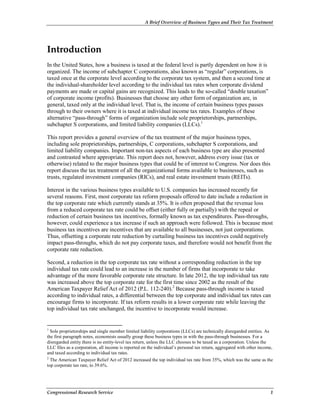 A Brief Overview of Business Types and Their Tax Treatment
Congressional Research Service 1
Introduction
In the United States, how a business is taxed at the federal level is partly dependent on how it is
organized. The income of subchapter C corporations, also known as “regular” corporations, is
taxed once at the corporate level according to the corporate tax system, and then a second time at
the individual-shareholder level according to the individual tax rates when corporate dividend
payments are made or capital gains are recognized. This leads to the so-called “double taxation”
of corporate income (profits). Businesses that choose any other form of organization are, in
general, taxed only at the individual level. That is, the income of certain business types passes
through to their owners where it is taxed at individual income tax rates. Examples of these
alternative “pass-through” forms of organization include sole proprietorships, partnerships,
subchapter S corporations, and limited liability companies (LLCs).1
This report provides a general overview of the tax treatment of the major business types,
including sole proprietorships, partnerships, C corporations, subchapter S corporations, and
limited liability companies. Important non-tax aspects of each business type are also presented
and contrasted where appropriate. This report does not, however, address every issue (tax or
otherwise) related to the major business types that could be of interest to Congress. Nor does this
report discuss the tax treatment of all the organizational forms available to businesses, such as
trusts, regulated investment companies (RICs), and real estate investment trusts (REITs).
Interest in the various business types available to U.S. companies has increased recently for
several reasons. First, most corporate tax reform proposals offered to date include a reduction in
the top corporate rate which currently stands at 35%. It is often proposed that the revenue loss
from a reduced corporate tax rate could be offset (either fully or partially) with the repeal or
reduction of certain business tax incentives, formally known as tax expenditures. Pass-throughs,
however, could experience a tax increase if such an approach were followed. This is because most
business tax incentives are incentives that are available to all businesses, not just corporations.
Thus, offsetting a corporate rate reduction by curtailing business tax incentives could negatively
impact pass-throughs, which do not pay corporate taxes, and therefore would not benefit from the
corporate rate reduction.
Second, a reduction in the top corporate tax rate without a corresponding reduction in the top
individual tax rate could lead to an increase in the number of firms that incorporate to take
advantage of the more favorable corporate rate structure. In late 2012, the top individual tax rate
was increased above the top corporate rate for the first time since 2002 as the result of the
American Taxpayer Relief Act of 2012 (P.L. 112-240).2
Because pass-through income is taxed
according to individual rates, a differential between the top corporate and individual tax rates can
encourage firms to incorporate. If tax reform results in a lower corporate rate while leaving the
top individual tax rate unchanged, the incentive to incorporate would increase.
1
Sole proprietorships and single member limited liability corporations (LLCs) are technically disregarded entities. As
the first paragraph notes, economists usually group these business types in with the pass-through businesses. For a
disregarded entity there is no entity-level tax return, unless the LLC chooses to be taxed as a corporation. Unless the
LLC files as a corporation, all income is reported on the individual’s personal tax return, aggregated with other income,
and taxed according to individual tax rates.
2
The American Taxpayer Relief Act of 2012 increased the top individual tax rate from 35%, which was the same as the
top corporate tax rate, to 39.6%.
 
