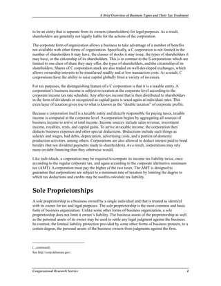 A Brief Overview of Business Types and Their Tax Treatment
Congressional Research Service 4
to be an entity that is separate from its owners (shareholders) for legal purposes. As a result,
shareholders are generally not legally liable for the actions of the corporation.
The corporate form of organization allows a business to take advantage of a number of benefits
not available with other forms of organization. Specifically, a C corporation is not limited in the
number of shareholders it may have, the classes of stocks it may issue, the types of shareholders it
may have, or the citizenship of its shareholders. This is in contrast to the S corporations which are
limited to one class of share they may offer, the types of shareholders, and the citizenship of its
shareholders. Shares of C corporation stock are also traded on well-developed exchanges, which
allows ownership interests to be transferred readily and at low transaction costs. As a result, C
corporations have the ability to raise capital globally from a variety of investors.
For tax purposes, the distinguishing feature of a C corporation is that it is a taxable entity. A
corporation’s business income is subject to taxation at the corporate level according to the
corporate income tax rate schedule. Any after-tax income that is then distributed to shareholders
in the form of dividends or recognized as capital gains is taxed again at individual rates. This
extra layer of taxation gives rise to what is known as the “double taxation” of corporate profits.
Because a corporation itself is a taxable entity and directly responsible for paying taxes, taxable
income is computed at the corporate level. A corporation begins by aggregating all sources of
business income to arrive at total income. Income sources include sales revenue, investment
income, royalties, rents, and capital gains. To arrive at taxable income, the corporation then
deducts business expenses and other special deductions. Deductions include such things as
salaries and wages, bad debts, depreciation, advertising costs, and a portion of domestic
production activities, among others. Corporations are also allowed to deduct interest paid to bond
holders (but not dividend payments made to shareholders). As a result, corporations may rely
more on debt financing than they otherwise would.
Like individuals, a corporation may be required to compute its income tax liability twice, once
according to the regular corporate tax, and again according to the corporate alternative minimum
tax (AMT). A corporation must pay the higher of the two taxes. The AMT is designed to
guarantee that corporations are subject to a minimum rate of taxation by limiting the degree to
which tax deductions and credits may be used to calculate tax liability.
Sole Proprietorships
A sole proprietorship is a business owned by a single individual and that is treated as identical
with its owner for tax and legal purposes. The sole proprietorship is the most common and basic
form of business organization. Unlike some other forms of business organization, a sole
proprietorship does not limit it owner’s liability. The business assets of the proprietorship as well
as the personal assets of its owner may be used to settle any legal judgment against the business.
In contrast, the limited liability protection provided by some other forms of business protects, to a
certain degree, the personal assets of the business owners from judgments against the firm.
(...continued)
See http://corp.delaware.gov/.
 