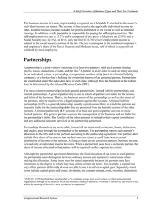 A Brief Overview of Business Types and Their Tax Treatment
Congressional Research Service 5
The business income of a sole proprietorship is reported on a Schedule C attached to the owner’s
individual income tax return. The income is then taxed at the applicable individual income tax
rates. Taxable business income includes net profits distributed to the owner as well as retained
earnings. In addition, a sole proprietor is responsible for paying the self-employment tax. The
self-employment tax rate is 15.3% and is composed of two parts: a Medicare tax (2.9%) and a
Social Security tax (12.4%). In 2013, only the first $113,700 of self-employment income is
subject to the social security portion of the tax. The tax is analogous to the combined employer’s
and employee’s share of the Social Security and Medicare taxes, half of which is a payroll tax
withheld by most employers.
Partnerships
A partnership is a joint venture consisting of at least two partners, with each partner sharing
profits, losses, deductions, credits, and the like.8
A partner is an investor in such an entity and may
be an individual, a trust, a partnership, a corporation, another entity (such as a limited liability
company), or a broker that is holding the ownership interest of an unnamed partner. Partnerships
are established under the individual laws of each state, although their tax treatment at the federal
level is determined by the Internal Revenue Code (IRC).
The most common partnerships include general partnerships, limited liability partnerships, and
limited partnerships. A general partnership is one in which all partners are liable for the actions
and debts of the business. That is, the business assets of the partnership, as well as the assets of
the partners, may be used to settle a legal judgment against the business. A limited liability
partnership (LLP) is a general partnership, usually a professional firm, in which the partners are
mutually liable for the partnership debts but are protected from the harmful actions of the other
partners. A limited partnership (LP) consists of at least one general partner and one or more
limited partners. The general partners oversee the management of the business and are liable for
the partnership’s debts. The liability of the other partners is limited to their capital contribution
and any additional amounts specified in the partnership agreement.
Partnerships themselves are not taxable; instead all tax items such as income, losses, deductions,
and credits, pass through the partnership to the partners. The partnership reports each partner’s
allocation to the IRS and to the partners according to the partnership agreement. The partners then
include their share of income or loss on their own tax return, even if there was no actual
distribution of income to the partners. As long as there are no corporate partners, business income
is taxed only at individual income tax rates. When a partnership does have a corporate partner, the
share of income allocated to that partner will be reported on the corporate tax return.
Although the partnership agreement determines the final allocation of tax items to each partner,
the partnership must distinguish between ordinary income and separately stated items when
making the allocation. Some items must be stated separately because the partners may face
limitations to the degree to which they may utilize certain tax items. For example, a capital loss
may affect partners differently if some are able to use it to offset a capital gain. Separately stated
items include capital gains and losses, dividends, tax-exempt interest, rents, royalties, deductions
8
26 U.S.C. §7701(a)(2) defines a partnership as “a syndicate, group, pool, joint venture, or other unincorporated
organization, through or by means of which any business, financial operation, or venture is carried on, and which is not,
within the meaning of this title, a trust or estate or a corporation.”
 