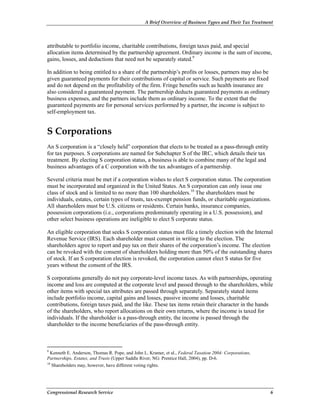 A Brief Overview of Business Types and Their Tax Treatment
Congressional Research Service 6
attributable to portfolio income, charitable contributions, foreign taxes paid, and special
allocation items determined by the partnership agreement. Ordinary income is the sum of income,
gains, losses, and deductions that need not be separately stated.9
In addition to being entitled to a share of the partnership’s profits or losses, partners may also be
given guaranteed payments for their contributions of capital or service. Such payments are fixed
and do not depend on the profitability of the firm. Fringe benefits such as health insurance are
also considered a guaranteed payment. The partnership deducts guaranteed payments as ordinary
business expenses, and the partners include them as ordinary income. To the extent that the
guaranteed payments are for personal services performed by a partner, the income is subject to
self-employment tax.
S Corporations
An S corporation is a “closely held” corporation that elects to be treated as a pass-through entity
for tax purposes. S corporations are named for Subchapter S of the IRC, which details their tax
treatment. By electing S corporation status, a business is able to combine many of the legal and
business advantages of a C corporation with the tax advantages of a partnership.
Several criteria must be met if a corporation wishes to elect S corporation status. The corporation
must be incorporated and organized in the United States. An S corporation can only issue one
class of stock and is limited to no more than 100 shareholders.10
The shareholders must be
individuals, estates, certain types of trusts, tax-exempt pension funds, or charitable organizations.
All shareholders must be U.S. citizens or residents. Certain banks, insurance companies,
possession corporations (i.e., corporations predominately operating in a U.S. possession), and
other select business operations are ineligible to elect S corporate status.
An eligible corporation that seeks S corporation status must file a timely election with the Internal
Revenue Service (IRS). Each shareholder must consent in writing to the election. The
shareholders agree to report and pay tax on their shares of the corporation’s income. The election
can be revoked with the consent of shareholders holding more than 50% of the outstanding shares
of stock. If an S corporation election is revoked, the corporation cannot elect S status for five
years without the consent of the IRS.
S corporations generally do not pay corporate-level income taxes. As with partnerships, operating
income and loss are computed at the corporate level and passed through to the shareholders, while
other items with special tax attributes are passed through separately. Separately stated items
include portfolio income, capital gains and losses, passive income and losses, charitable
contributions, foreign taxes paid, and the like. These tax items retain their character in the hands
of the shareholders, who report allocations on their own returns, where the income is taxed for
individuals. If the shareholder is a pass-through entity, the income is passed through the
shareholder to the income beneficiaries of the pass-through entity.
9
Kenneth E. Anderson, Thomas R. Pope, and John L. Kramer, et al., Federal Taxation 2004: Corporations,
Partnerships, Estates, and Trusts (Upper Saddle River, NG: Prentice Hall, 2004), pp. D-6.
10
Shareholders may, however, have different voting rights.
 