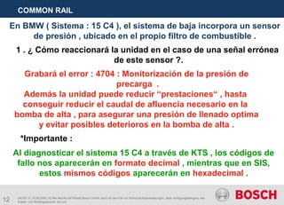 12
COMMON RAIL
AA/SEI 3 | 16.05.2005 | © Alle Rechte bei Robert Bosch GmbH, auch für den Fall von Schutzrechtsanmeldungen. Jede Verfügungsbefugnis, wie
Kopier- und Weitergaberecht, bei uns.
En BMW ( Sistema : 15 C4 ), el sistema de baja incorpora un sensor
de presión , ubicado en el propio filtro de combustible .
1 . ¿ Cómo reaccionará la unidad en el caso de una señal errónea
de este sensor ?.
Grabará el error : 4704 : Monitorización de la presión de
precarga .
Además la unidad puede reducir “prestaciones“ , hasta
conseguir reducir el caudal de afluencia necesario en la
bomba de alta , para asegurar una presión de llenado optima
y evitar posibles deterioros en la bomba de alta .
*Importante :
Al diagnosticar el sistema 15 C4 a través de KTS , los códigos de
fallo nos aparecerán en formato decimal , mientras que en SIS,
estos mismos códigos aparecerán en hexadecimal .
 