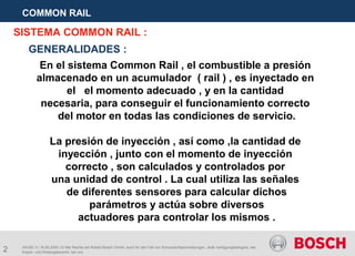 2
COMMON RAIL
AA/SEI 3 | 16.05.2005 | © Alle Rechte bei Robert Bosch GmbH, auch für den Fall von Schutzrechtsanmeldungen. Jede Verfügungsbefugnis, wie
Kopier- und Weitergaberecht, bei uns.
SISTEMA COMMON RAIL :
En el sistema Common Rail , el combustible a presión
almacenado en un acumulador ( rail ) , es inyectado en
el el momento adecuado , y en la cantidad
necesaria, para conseguir el funcionamiento correcto
del motor en todas las condiciones de servicio.
La presión de inyección , así como ,la cantidad de
inyección , junto con el momento de inyección
correcto , son calculados y controlados por
una unidad de control . La cual utiliza las señales
de diferentes sensores para calcular dichos
parámetros y actúa sobre diversos
actuadores para controlar los mismos .
GENERALIDADES :
 