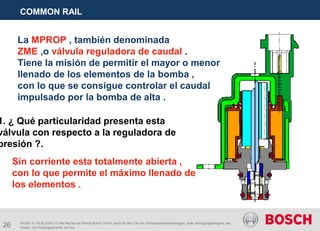 26
COMMON RAIL
AA/SEI 3 | 16.05.2005 | © Alle Rechte bei Robert Bosch GmbH, auch für den Fall von Schutzrechtsanmeldungen. Jede Verfügungsbefugnis, wie
Kopier- und Weitergaberecht, bei uns.
La MPROP , también denominada
ZME ,o válvula reguladora de caudal .
Tiene la misión de permitir el mayor o menor
llenado de los elementos de la bomba ,
con lo que se consigue controlar el caudal
impulsado por la bomba de alta .
1. ¿ Qué particularidad presenta esta
válvula con respecto a la reguladora de
presión ?.
Sin corriente esta totalmente abierta ,
con lo que permite el máximo llenado de
los elementos .
 