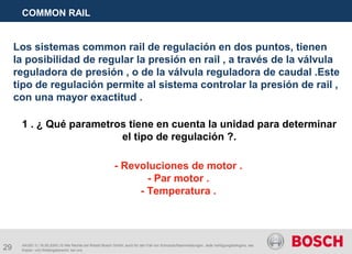 29
COMMON RAIL
AA/SEI 3 | 16.05.2005 | © Alle Rechte bei Robert Bosch GmbH, auch für den Fall von Schutzrechtsanmeldungen. Jede Verfügungsbefugnis, wie
Kopier- und Weitergaberecht, bei uns.
Los sistemas common rail de regulación en dos puntos, tienen
la posibilidad de regular la presión en rail , a través de la válvula
reguladora de presión , o de la válvula reguladora de caudal .Este
tipo de regulación permite al sistema controlar la presión de rail ,
con una mayor exactitud .
1 . ¿ Qué parametros tiene en cuenta la unidad para determinar
el tipo de regulación ?.
- Revoluciones de motor .
- Par motor .
- Temperatura .
 