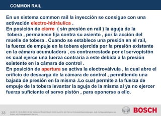33
COMMON RAIL
AA/SEI 3 | 16.05.2005 | © Alle Rechte bei Robert Bosch GmbH, auch für den Fall von Schutzrechtsanmeldungen. Jede Verfügungsbefugnis, wie
Kopier- und Weitergaberecht, bei uns.
En un sistema common rail la inyección se consigue con una
activación electro-hidráulica .
En posición de cierre ( sin presión en rail ) la aguja de la
tobera , permanece fija contra su asiento , por la acción del
muelle de tobera . Cuando se establece una presión en el rail,
la fuerza de empuje en la tobera ejercida por la presión existente
en la cámara acumuladora , es contrarrestada por el servopistón
es cual ejerce una fuerza contraria a este debida a la presión
existente en la cámara de control .
En posición de apertura se activa la electroválvula , la cual abre el
orificio de descarga de la cámara de control , permitiendo una
bajada de presión en la misma .Lo cual permite a la fuerza de
empuje de la tobera levantar la aguja de la misma al ya no ejercer
fuerza suficiente el servo pistón , para oponerse a ello.
 