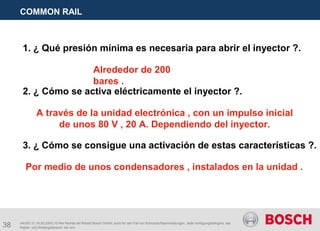 38
COMMON RAIL
AA/SEI 3 | 16.05.2005 | © Alle Rechte bei Robert Bosch GmbH, auch für den Fall von Schutzrechtsanmeldungen. Jede Verfügungsbefugnis, wie
Kopier- und Weitergaberecht, bei uns.
1. ¿ Qué presión mínima es necesaria para abrir el inyector ?.
Alrededor de 200
bares .
2. ¿ Cómo se activa eléctricamente el inyector ?.
A través de la unidad electrónica , con un impulso inicial
de unos 80 V , 20 A. Dependiendo del inyector.
3. ¿ Cómo se consigue una activación de estas características ?.
Por medio de unos condensadores , instalados en la unidad .
 