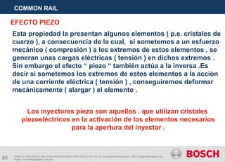 50
COMMON RAIL
AA/SEI 3 | 16.05.2005 | © Alle Rechte bei Robert Bosch GmbH, auch für den Fall von Schutzrechtsanmeldungen. Jede Verfügungsbefugnis, wie
Kopier- und Weitergaberecht, bei uns.
Los inyectores piezo son aquellos , que utilizan cristales
piezoeléctricos en la activación de los elementos necesarios
para la apertura del inyector .
Esta propiedad la presentan algunos elementos ( p.e. cristales de
cuarzo ), a consecuencia de la cual, si sometemos a un esfuerzo
mecánico ( compresión ) a los extremos de estos elementos , se
generan unas cargas eléctricas ( tensión ) en dichos extremos .
Sin embargo el efecto “ piezo “ también actúa a la inversa .Es
decir si sometemos los extremos de estos elementos a la acción
de una corriente eléctrica ( tensión ) , conseguiremos deformar
mecánicamente ( alargar ) el elemento .
EFECTO PIEZO
 