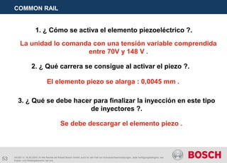 53
COMMON RAIL
AA/SEI 3 | 16.05.2005 | © Alle Rechte bei Robert Bosch GmbH, auch für den Fall von Schutzrechtsanmeldungen. Jede Verfügungsbefugnis, wie
Kopier- und Weitergaberecht, bei uns.
1. ¿ Cómo se activa el elemento piezoeléctrico ?.
La unidad lo comanda con una tensión variable comprendida
entre 70V y 148 V .
2. ¿ Qué carrera se consigue al activar el piezo ?.
El elemento piezo se alarga : 0,0045 mm .
3. ¿ Qué se debe hacer para finalizar la inyección en este tipo
de inyectores ?.
Se debe descargar el elemento piezo .
 