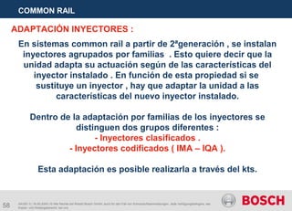 58
COMMON RAIL
AA/SEI 3 | 16.05.2005 | © Alle Rechte bei Robert Bosch GmbH, auch für den Fall von Schutzrechtsanmeldungen. Jede Verfügungsbefugnis, wie
Kopier- und Weitergaberecht, bei uns.
En sistemas common rail a partir de 2ªgeneración , se instalan
inyectores agrupados por familias . Esto quiere decir que la
unidad adapta su actuación según de las características del
inyector instalado . En función de esta propiedad si se
sustituye un inyector , hay que adaptar la unidad a las
características del nuevo inyector instalado.
Dentro de la adaptación por familias de los inyectores se
distinguen dos grupos diferentes :
- Inyectores clasificados .
- Inyectores codificados ( IMA – IQA ).
Esta adaptación es posible realizarla a través del kts.
ADAPTACIÓN INYECTORES :
 