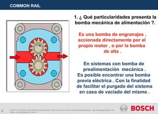 6
COMMON RAIL
AA/SEI 3 | 16.05.2005 | © Alle Rechte bei Robert Bosch GmbH, auch für den Fall von Schutzrechtsanmeldungen. Jede Verfügungsbefugnis, wie
Kopier- und Weitergaberecht, bei uns.
1. ¿ Qué particularidades presenta la
bomba mecánica de alimentación ?.
Es una bomba de engranajes ,
accionada directamente por el
propio motor , o por la bomba
de alta .
En sistemas con bomba de
prealimentación mecánica .
Es posible encontrar una bomba
previa eléctrica . Con la finalidad
de facilitar el purgado del sistema
en caso de vaciado del mismo .
 