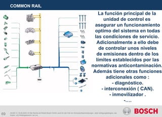 69
COMMON RAIL
AA/SEI 3 | 16.05.2005 | © Alle Rechte bei Robert Bosch GmbH, auch für den Fall von Schutzrechtsanmeldungen. Jede Verfügungsbefugnis, wie
Kopier- und Weitergaberecht, bei uns.
La función principal de la
unidad de control es
asegurar un funcionamiento
optimo del sistema en todas
las condiciones de servicio.
Adicionalmente a ello debe
de controlar unos niveles
de emisiones dentro de los
límites establecidos por las
normativas anticontaminación.
Además tiene otras funciones
adicionales como :
- diagnóstico.
- interconexión ( CAN).
- inmovilizador .
-….
 