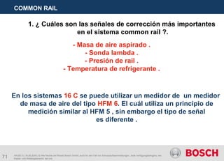 71
COMMON RAIL
AA/SEI 3 | 16.05.2005 | © Alle Rechte bei Robert Bosch GmbH, auch für den Fall von Schutzrechtsanmeldungen. Jede Verfügungsbefugnis, wie
Kopier- und Weitergaberecht, bei uns.
1. ¿ Cuáles son las señales de corrección más importantes
en el sistema common rail ?.
- Masa de aire aspirado .
- Sonda lambda .
- Presión de rail .
- Temperatura de refrigerante .
En los sistemas 16 C se puede utilizar un medidor de un medidor
de masa de aire del tipo HFM 6. El cuál utiliza un principio de
medición similar al HFM 5 , sin embargo el tipo de señal
es diferente .
 