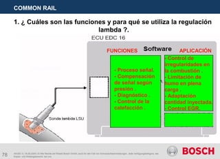 78
COMMON RAIL
AA/SEI 3 | 16.05.2005 | © Alle Rechte bei Robert Bosch GmbH, auch für den Fall von Schutzrechtsanmeldungen. Jede Verfügungsbefugnis, wie
Kopier- und Weitergaberecht, bei uns.
1. ¿ Cuáles son las funciones y para qué se utiliza la regulación
lambda ?.
- Proceso señal.
- Compensación
de señal según
presión .
- Diagnóstico .
- Control de la
calefacción .
- Control de
irregularidades en
la combustión .
- Limitación de
humo en plena
carga .
- Adaptación
cantidad inyectada.
- Control EGR.
FUNCIONES APLICACIÓN
 