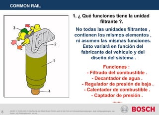 8
COMMON RAIL
AA/SEI 3 | 16.05.2005 | © Alle Rechte bei Robert Bosch GmbH, auch für den Fall von Schutzrechtsanmeldungen. Jede Verfügungsbefugnis, wie
Kopier- und Weitergaberecht, bei uns.
1. ¿ Qué funciones tiene la unidad
filtrante ?.
No todas las unidades filtrantes ,
contienen los mismos elementos ,
ni asumen las mismas funciones.
Esto variará en función del
fabricante del vehículo y del
diseño del sistema .
Funciones :
- Filtrado del combustible .
- Decantador de agua .
- Regulador de presión de baja .
- Calentador de combustible .
- Captador de presión .
.......
 
