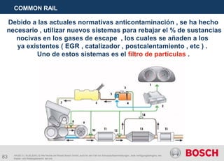 83
COMMON RAIL
AA/SEI 3 | 16.05.2005 | © Alle Rechte bei Robert Bosch GmbH, auch für den Fall von Schutzrechtsanmeldungen. Jede Verfügungsbefugnis, wie
Kopier- und Weitergaberecht, bei uns.
Debido a las actuales normativas anticontaminación , se ha hecho
necesario , utilizar nuevos sistemas para rebajar el % de sustancias
nocivas en los gases de escape , los cuales se añaden a los
ya existentes ( EGR , catalizador , postcalentamiento , etc ) .
Uno de estos sistemas es el filtro de partículas .
 